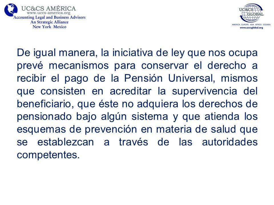 De igual manera, la iniciativa de ley que nos ocupa prevé mecanismos para conservar el derecho a recibir el pago de la Pensión Universal, mismos que consisten en acreditar la supervivencia del beneficiario, que éste no adquiera los derechos de pensionado bajo algún sistema y que atienda los esquemas de prevención en materia de salud que se establezcan a través de las autoridades competentes.