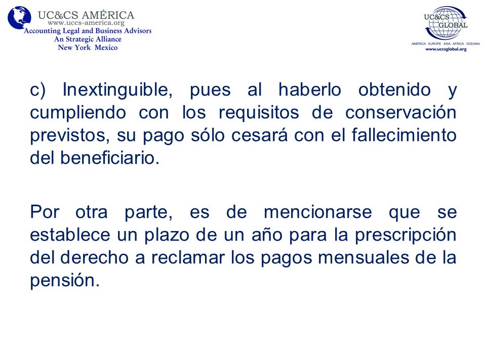 c) Inextinguible, pues al haberlo obtenido y cumpliendo con los requisitos de conservación previstos, su pago sólo cesará con el fallecimiento del beneficiario.