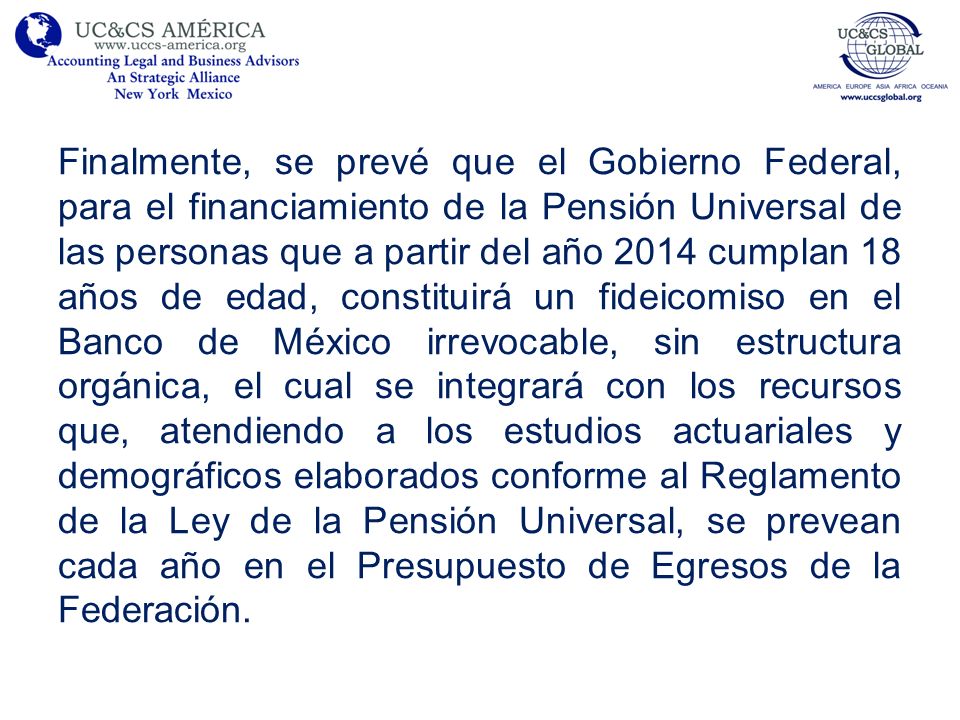 Finalmente, se prevé que el Gobierno Federal, para el financiamiento de la Pensión Universal de las personas que a partir del año 2014 cumplan 18 años de edad, constituirá un fideicomiso en el Banco de México irrevocable, sin estructura orgánica, el cual se integrará con los recursos que, atendiendo a los estudios actuariales y demográficos elaborados conforme al Reglamento de la Ley de la Pensión Universal, se prevean cada año en el Presupuesto de Egresos de la Federación.
