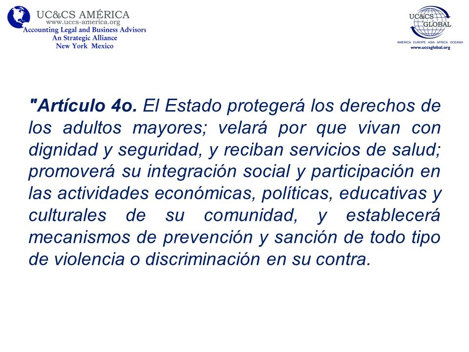 Artículo 4o. El Estado protegerá los derechos de los adultos mayores; velará por que vivan con dignidad y seguridad, y reciban servicios de salud; promoverá su integración social y participación en las actividades económicas, políticas, educativas y culturales de su comunidad, y establecerá mecanismos de prevención y sanción de todo tipo de violencia o discriminación en su contra.