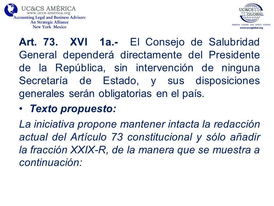 Art. 73. XVI 1a.- El Consejo de Salubridad General dependerá directamente del Presidente de la República, sin intervención de ninguna Secretaría de Estado, y sus disposiciones generales serán obligatorias en el país.
