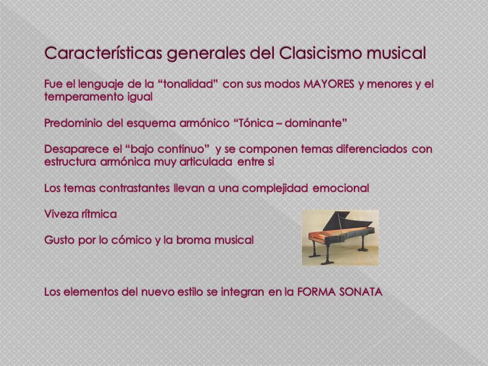 Características generales del Clasicismo musical Fue el lenguaje de la tonalidad con sus modos MAYORES y menores y el temperamento igual Predominio del esquema armónico Tónica – dominante Desaparece el bajo continuo y se componen temas diferenciados con estructura armónica muy articulada entre si Los temas contrastantes llevan a una complejidad emocional Viveza rítmica Gusto por lo cómico y la broma musical Los elementos del nuevo estilo se integran en la FORMA SONATA