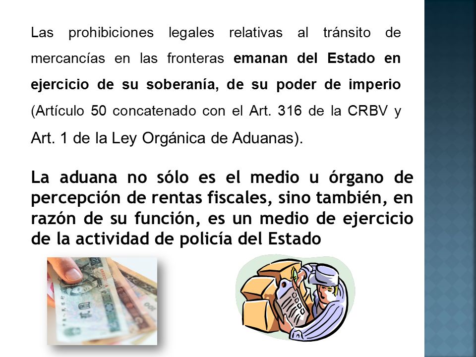 Las prohibiciones legales relativas al tránsito de mercancías en las fronteras emanan del Estado en ejercicio de su soberanía, de su poder de imperio (Artículo 50 concatenado con el Art. 316 de la CRBV y Art. 1 de la Ley Orgánica de Aduanas).