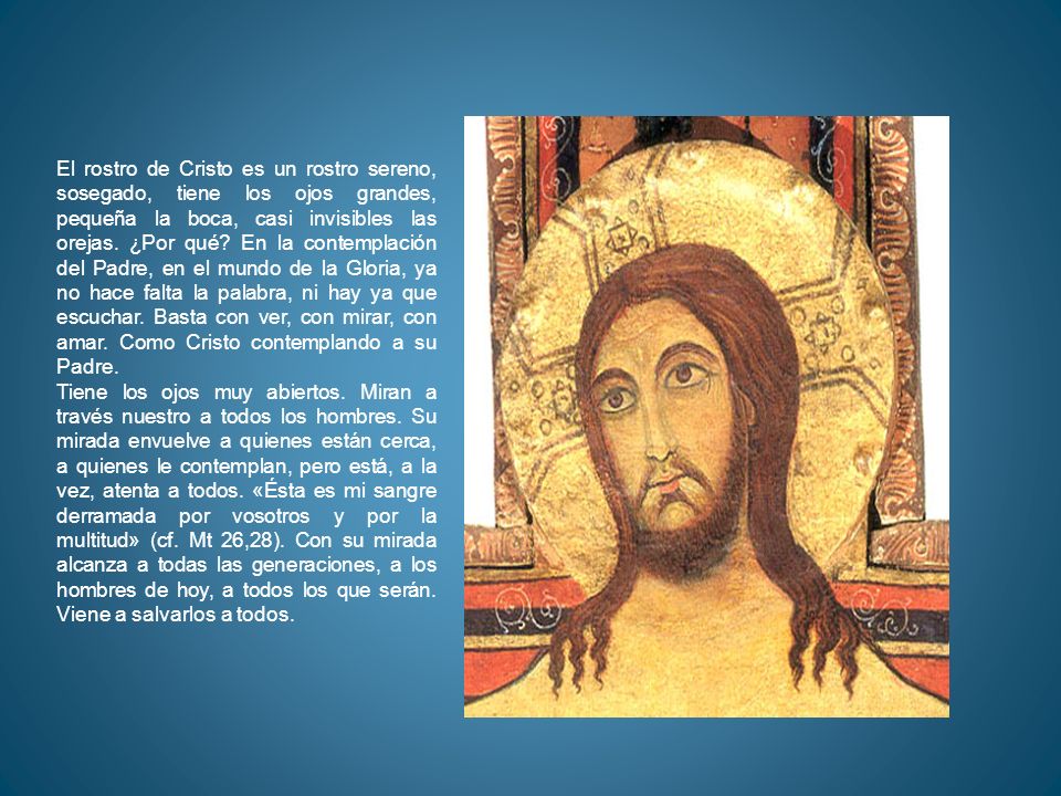 El rostro de Cristo es un rostro sereno, sosegado, tiene los ojos grandes, pequeña la boca, casi invisibles las orejas. ¿Por qué En la contemplación del Padre, en el mundo de la Gloria, ya no hace falta la palabra, ni hay ya que escuchar. Basta con ver, con mirar, con amar. Como Cristo contemplando a su Padre.