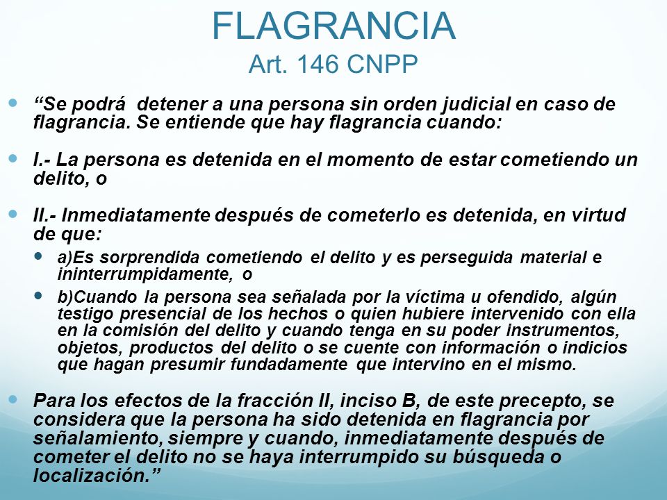 FLAGRANCIA Art. 146 CNPP Se podrá detener a una persona sin orden judicial en caso de flagrancia. Se entiende que hay flagrancia cuando: