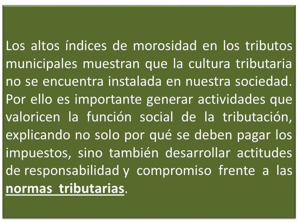 Los altos índices de morosidad en los tributos municipales muestran que la cultura tributaria no se encuentra instalada en nuestra sociedad. Por ello es importante generar actividades que valoricen la función social de la tributación, explicando no solo por qué se deben pagar los impuestos, sino también desarrollar actitudes de responsabilidad y compromiso frente a las normas tributarias.