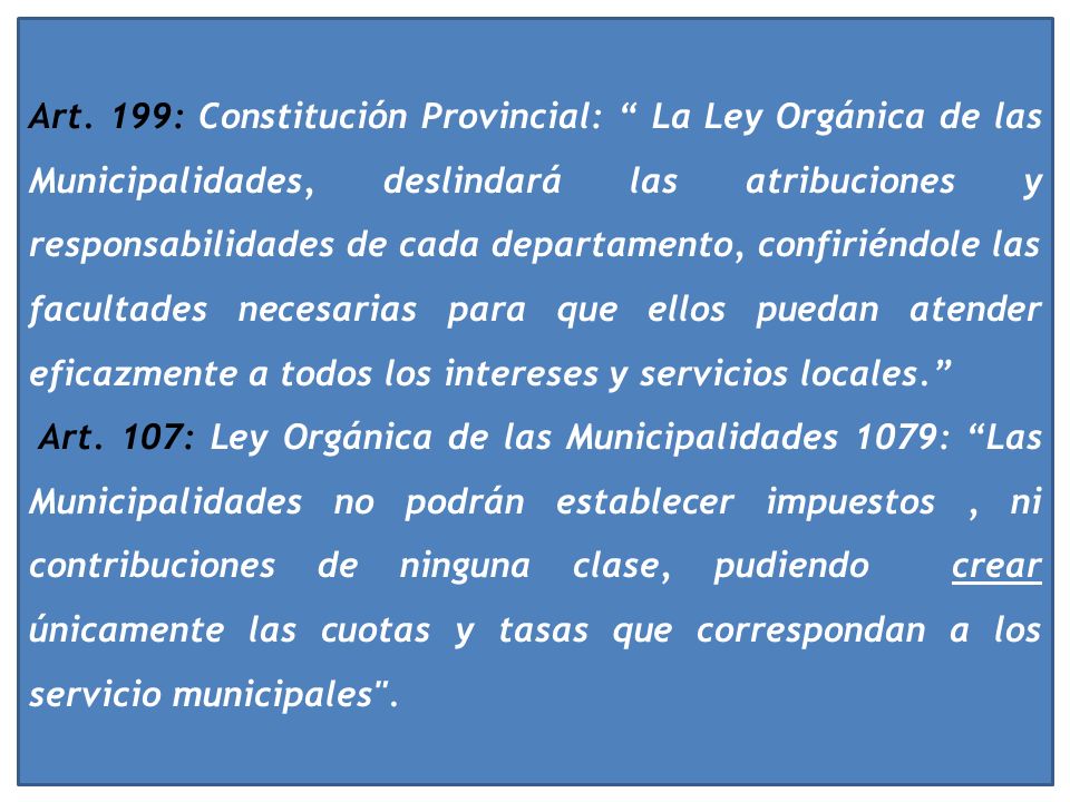 Art. 199: Constitución Provincial: La Ley Orgánica de las Municipalidades, deslindará las atribuciones y responsabilidades de cada departamento, confiriéndole las facultades necesarias para que ellos puedan atender eficazmente a todos los intereses y servicios locales.
