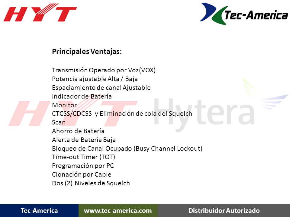 Principales Ventajas: Transmisión Operado por Voz(VOX) Potencia ajustable Alta / Baja Espaciamiento de canal Ajustable Indicador de Batería Monitor CTCSS/CDCSS y Eliminación de cola del Squelch Scan Ahorro de Batería Alerta de Batería Baja Bloqueo de Canal Ocupado (Busy Channel Lockout) Time-out Timer (TOT) Programación por PC Clonación por Cable Dos (2) Niveles de Squelch