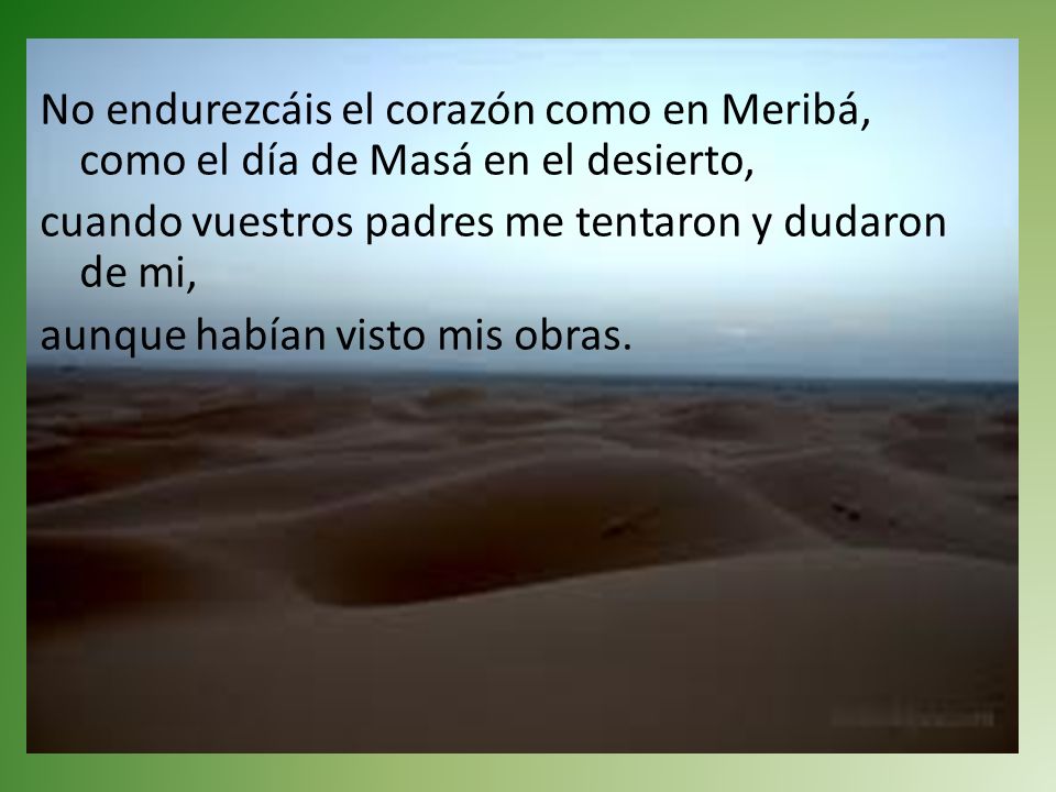 No endurezcáis el corazón como en Meribá, como el día de Masá en el desierto, cuando vuestros padres me tentaron y dudaron de mi, aunque habían visto mis obras.