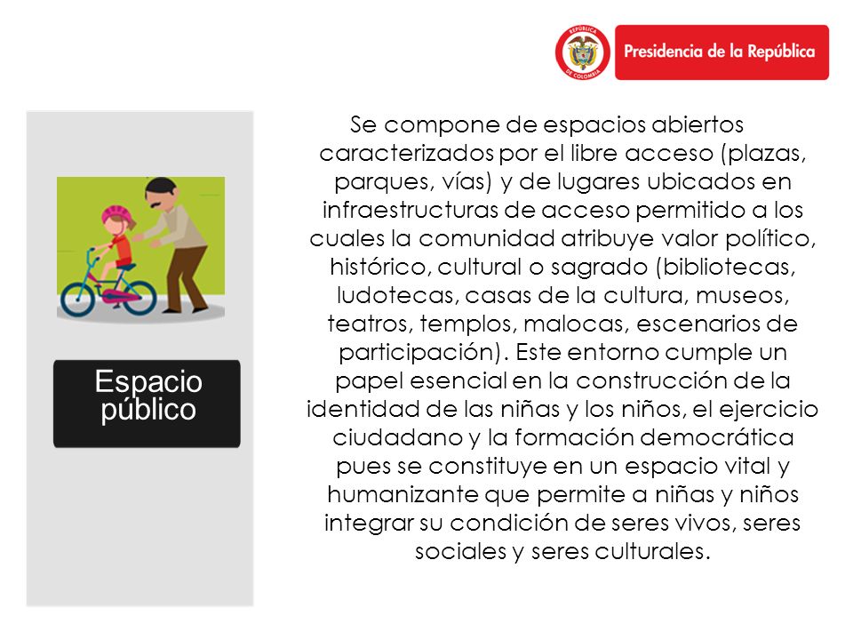 Se compone de espacios abiertos caracterizados por el libre acceso (plazas, parques, vías) y de lugares ubicados en infraestructuras de acceso permitido a los cuales la comunidad atribuye valor político, histórico, cultural o sagrado (bibliotecas, ludotecas, casas de la cultura, museos, teatros, templos, malocas, escenarios de participación). Este entorno cumple un papel esencial en la construcción de la identidad de las niñas y los niños, el ejercicio ciudadano y la formación democrática pues se constituye en un espacio vital y humanizante que permite a niñas y niños integrar su condición de seres vivos, seres sociales y seres culturales.