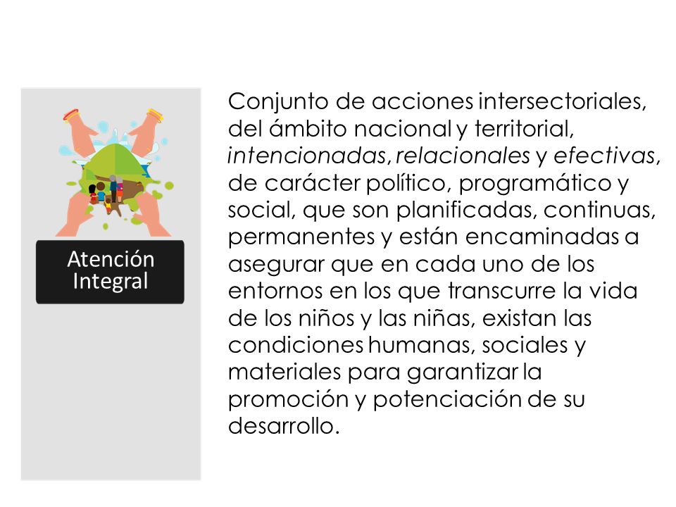 Conjunto de acciones intersectoriales, del ámbito nacional y territorial, intencionadas, relacionales y efectivas, de carácter político, programático y social, que son planificadas, continuas, permanentes y están encaminadas a asegurar que en cada uno de los entornos en los que transcurre la vida de los niños y las niñas, existan las condiciones humanas, sociales y materiales para garantizar la promoción y potenciación de su desarrollo.
