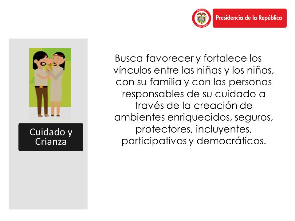 Busca favorecer y fortalece los vínculos entre las niñas y los niños, con su familia y con las personas responsables de su cuidado a través de la creación de ambientes enriquecidos, seguros, protectores, incluyentes, participativos y democráticos.