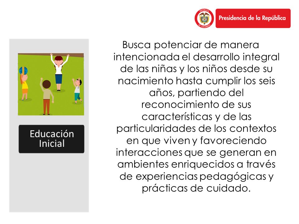 Busca potenciar de manera intencionada el desarrollo integral de las niñas y los niños desde su nacimiento hasta cumplir los seis años, partiendo del reconocimiento de sus características y de las particularidades de los contextos en que viven y favoreciendo interacciones que se generan en ambientes enriquecidos a través de experiencias pedagógicas y prácticas de cuidado.