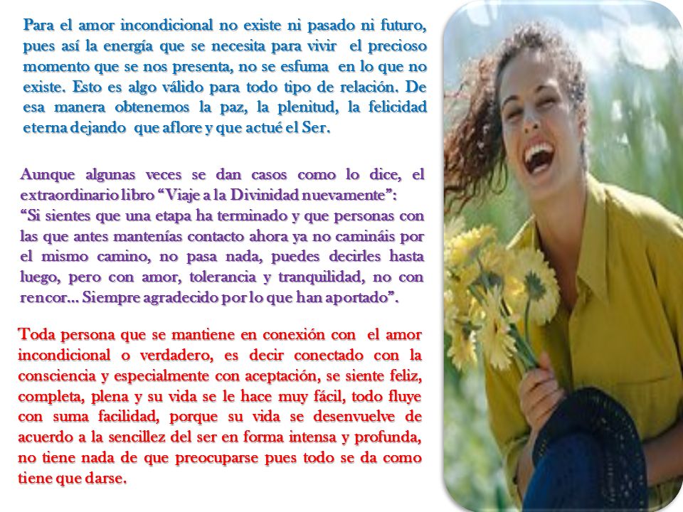 Para el amor incondicional no existe ni pasado ni futuro, pues así la energía que se necesita para vivir el precioso momento que se nos presenta, no se esfuma en lo que no existe. Esto es algo válido para todo tipo de relación. De esa manera obtenemos la paz, la plenitud, la felicidad eterna dejando que aflore y que actué el Ser.