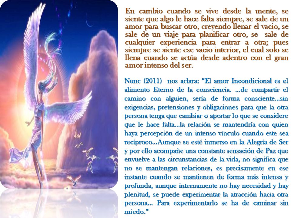 En cambio cuando se vive desde la mente, se siente que algo le hace falta siempre, se sale de un amor para buscar otro, creyendo llenar el vacio, se sale de un viaje para planificar otro, se sale de cualquier experiencia para entrar a otra; pues siempre se siente ese vacio interior, el cual solo se llena cuando se actúa desde adentro con el gran amor intenso del ser.