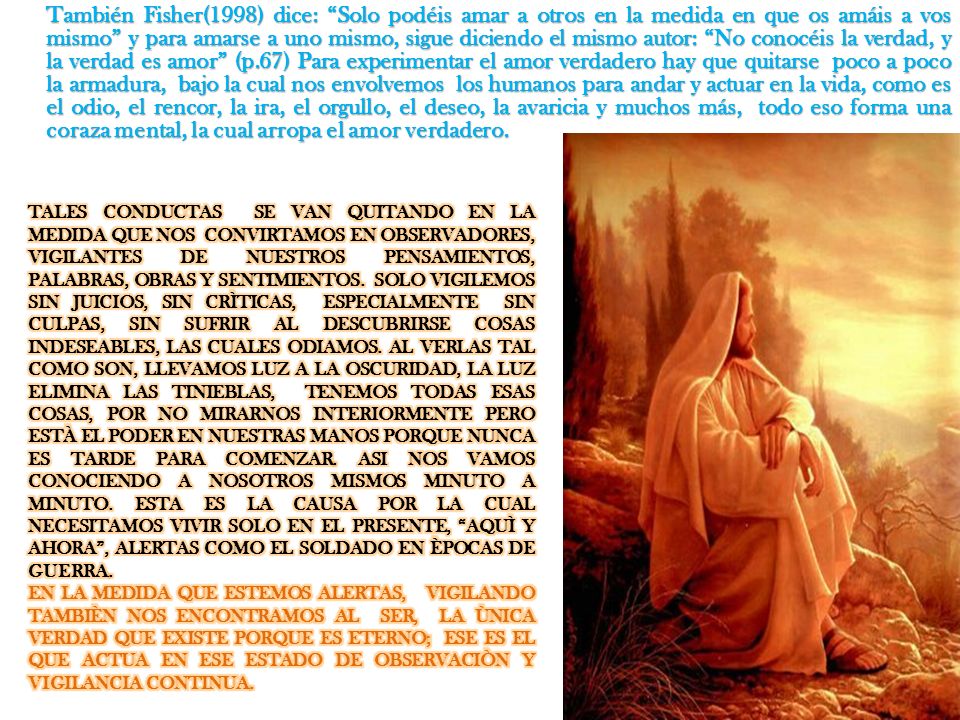 También Fisher(1998) dice: Solo podéis amar a otros en la medida en que os amáis a vos mismo y para amarse a uno mismo, sigue diciendo el mismo autor: No conocéis la verdad, y la verdad es amor (p.67) Para experimentar el amor verdadero hay que quitarse poco a poco la armadura, bajo la cual nos envolvemos los humanos para andar y actuar en la vida, como es el odio, el rencor, la ira, el orgullo, el deseo, la avaricia y muchos más, todo eso forma una coraza mental, la cual arropa el amor verdadero.