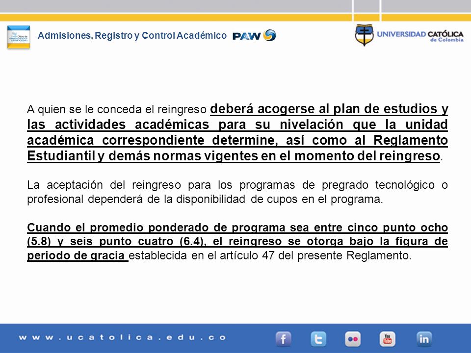 A quien se le conceda el reingreso deberá acogerse al plan de estudios y las actividades académicas para su nivelación que la unidad académica correspondiente determine, así como al Reglamento Estudiantil y demás normas vigentes en el momento del reingreso.