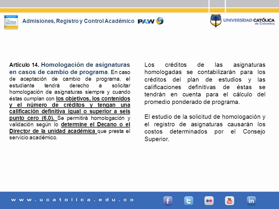 Artículo 14. Homologación de asignaturas en casos de cambio de programa. En caso de aceptación de cambio de programa, el estudiante tendrá derecho a solicitar homologación de asignaturas siempre y cuando éstas cumplan con los objetivos, los contenidos y el número de créditos y tengan una calificación definitiva igual o superior a seis punto cero (6.0). Se permitirá homologación y validación según lo determine el Decano o el Director de la unidad académica que presta el servicio académico.