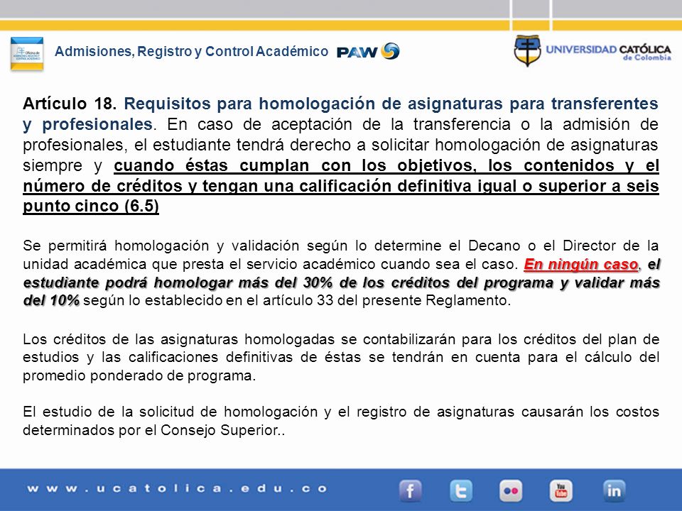 Artículo 18. Requisitos para homologación de asignaturas para transferentes y profesionales. En caso de aceptación de la transferencia o la admisión de profesionales, el estudiante tendrá derecho a solicitar homologación de asignaturas siempre y cuando éstas cumplan con los objetivos, los contenidos y el número de créditos y tengan una calificación definitiva igual o superior a seis punto cinco (6.5)