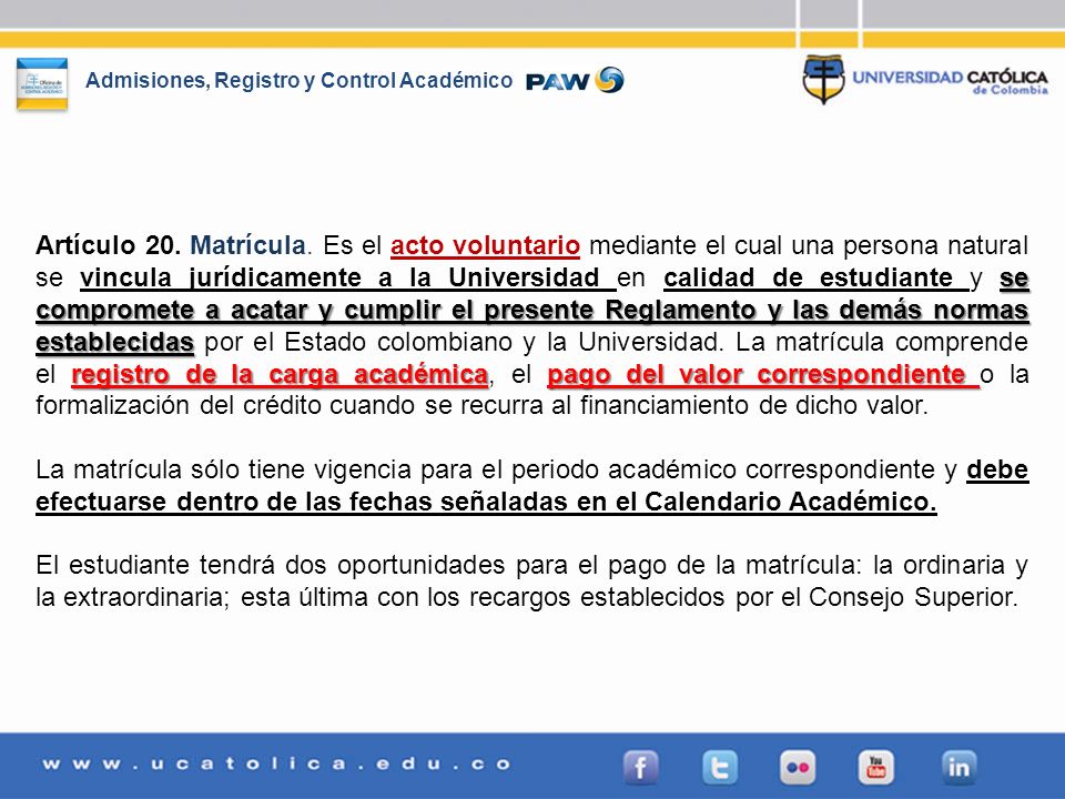 Artículo 20. Matrícula. Es el acto voluntario mediante el cual una persona natural se vincula jurídicamente a la Universidad en calidad de estudiante y se compromete a acatar y cumplir el presente Reglamento y las demás normas establecidas por el Estado colombiano y la Universidad. La matrícula comprende el registro de la carga académica, el pago del valor correspondiente o la formalización del crédito cuando se recurra al financiamiento de dicho valor.