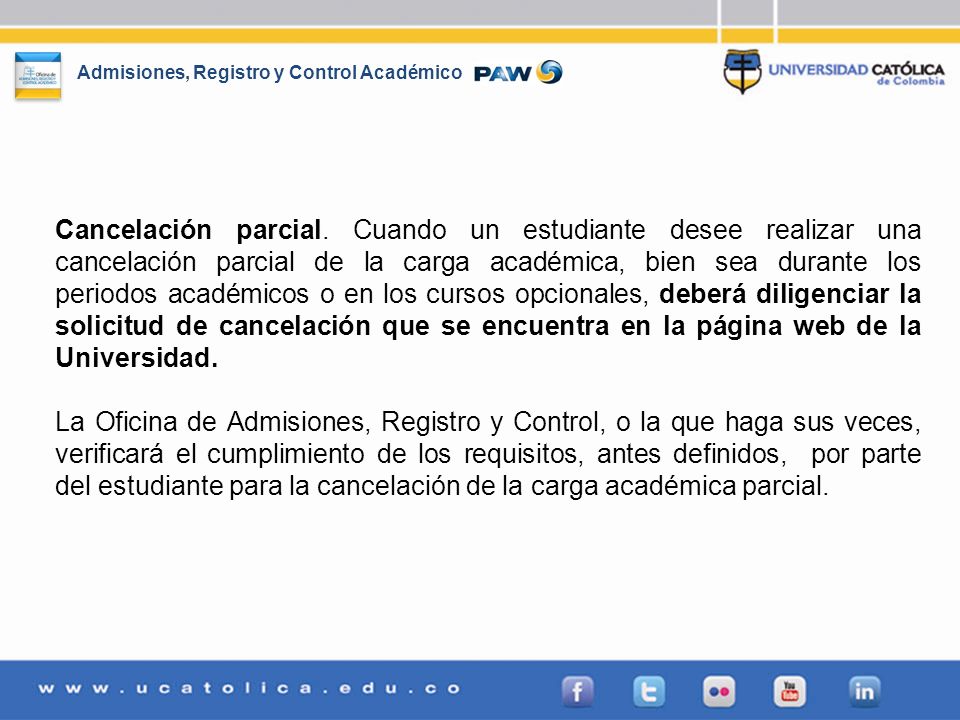 Cancelación parcial. Cuando un estudiante desee realizar una cancelación parcial de la carga académica, bien sea durante los periodos académicos o en los cursos opcionales, deberá diligenciar la solicitud de cancelación que se encuentra en la página web de la Universidad.