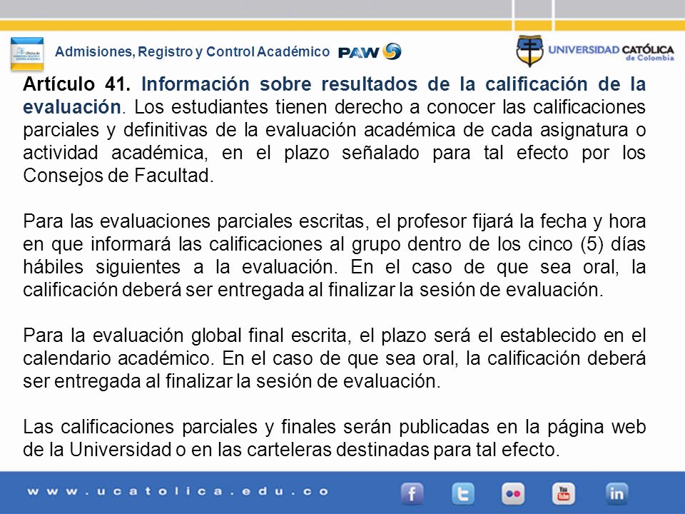 Artículo 41. Información sobre resultados de la calificación de la evaluación. Los estudiantes tienen derecho a conocer las calificaciones parciales y definitivas de la evaluación académica de cada asignatura o actividad académica, en el plazo señalado para tal efecto por los Consejos de Facultad.