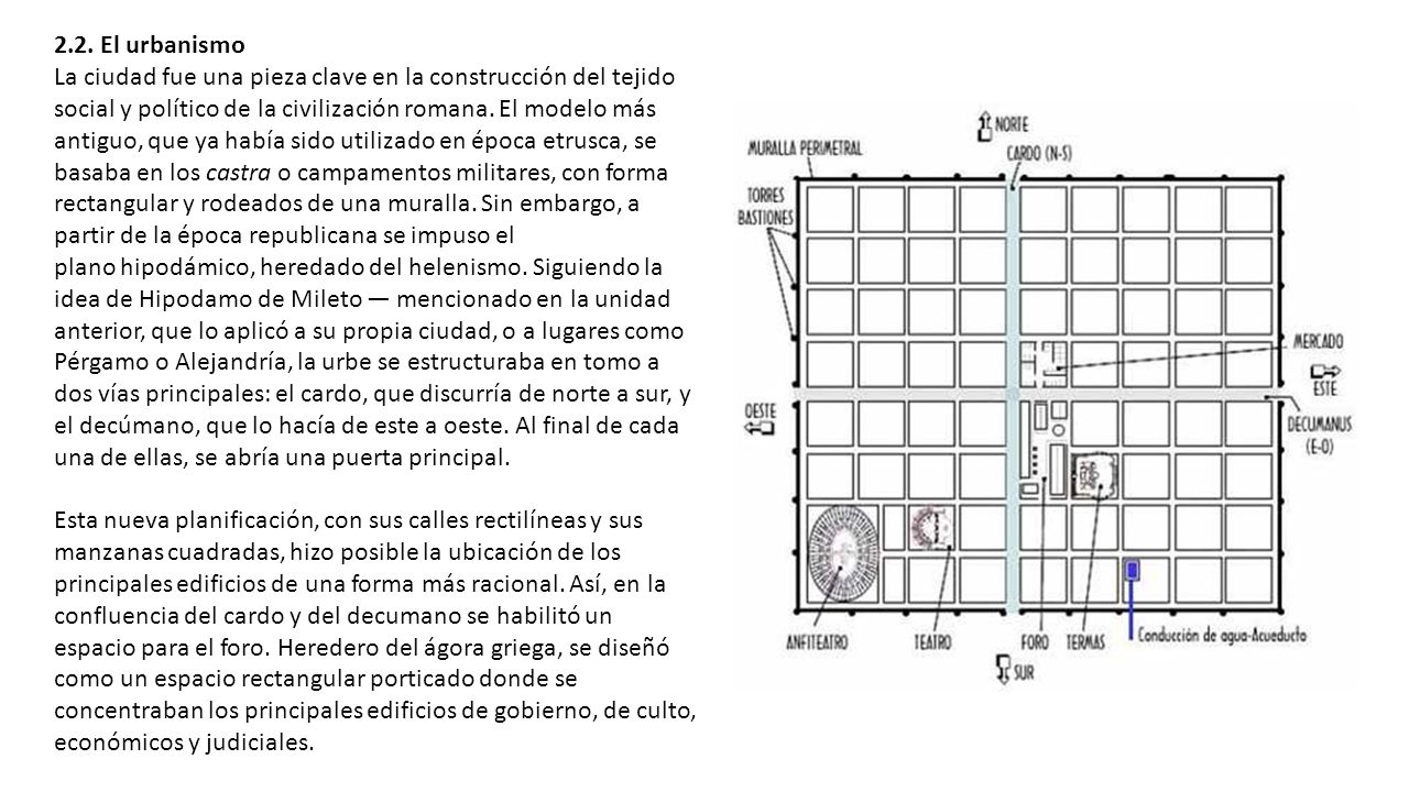 2.2. El urbanismo La ciudad fue una pieza clave en la construcción del tejido social y político de la civilización romana. El modelo más antiguo, que ya había sido utilizado en época etrusca, se basaba en los castra o campamentos militares, con forma rectangular y rodeados de una muralla. Sin embargo, a partir de la época republicana se impuso el plano hipodámico, heredado del helenismo. Siguiendo la idea de Hipodamo de Mileto — mencionado en la unidad anterior, que lo aplicó a su propia ciudad, o a lugares como Pérgamo o Alejandría, la urbe se estructuraba en tomo a dos vías principales: el cardo, que discurría de norte a sur, y el decúmano, que lo hacía de este a oeste. Al final de cada una de ellas, se abría una puerta principal.