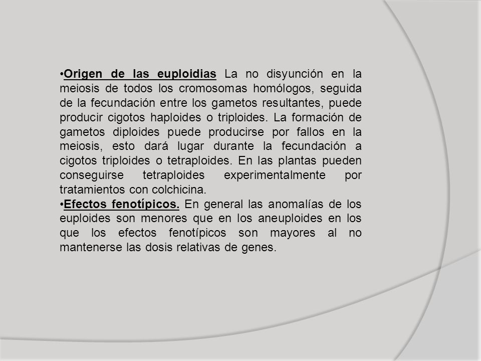 Origen de las euploidias La no disyunción en la meiosis de todos los cromosomas homólogos, seguida de la fecundación entre los gametos resultantes, puede producir cigotos haploides o triploides. La formación de gametos diploides puede producirse por fallos en la meiosis, esto dará lugar durante la fecundación a cigotos triploides o tetraploides. En las plantas pueden conseguirse tetraploides experimentalmente por tratamientos con colchicina.