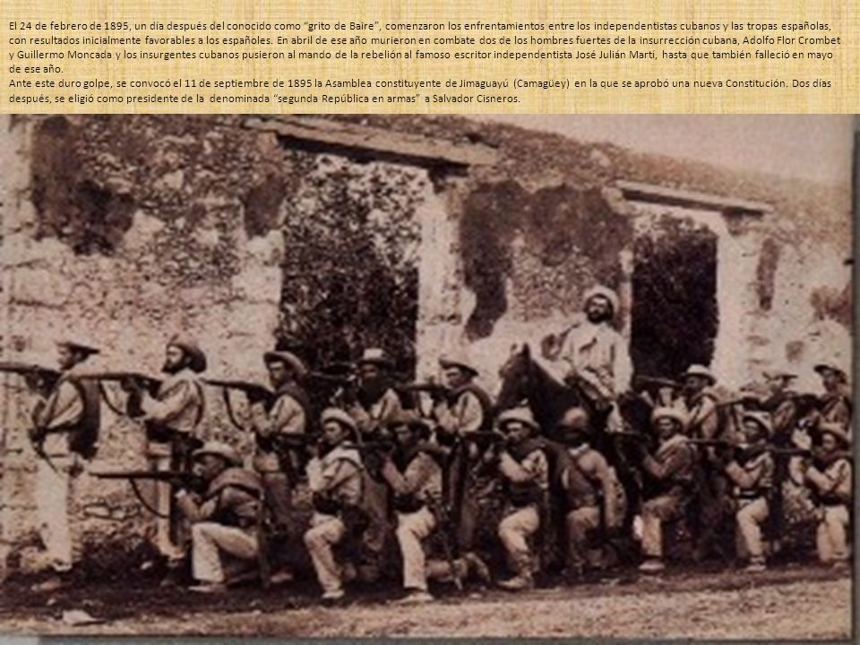 El 24 de febrero de 1895, un día después del conocido como grito de Baire , comenzaron los enfrentamientos entre los independentistas cubanos y las tropas españolas, con resultados inicialmente favorables a los españoles. En abril de ese año murieron en combate dos de los hombres fuertes de la insurrección cubana, Adolfo Flor Crombet y Guillermo Moncada y los insurgentes cubanos pusieron al mando de la rebelión al famoso escritor independentista José Julián Martí, hasta que también falleció en mayo de ese año.