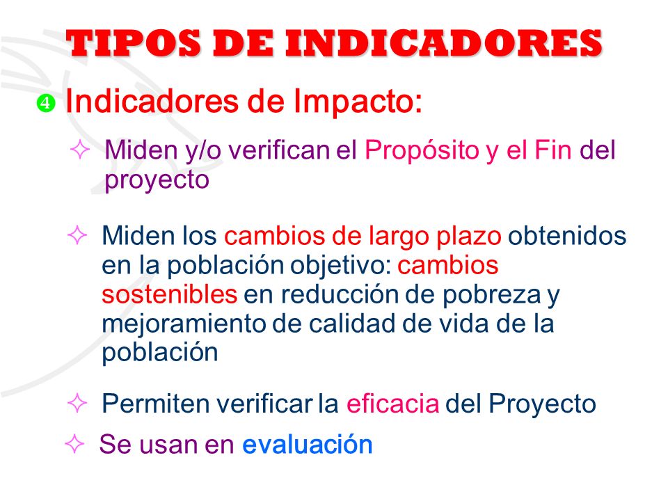 TIPOS DE INDICADORES Indicadores de Impacto: Miden y/o verifican el Propósito y el Fin del proyecto.