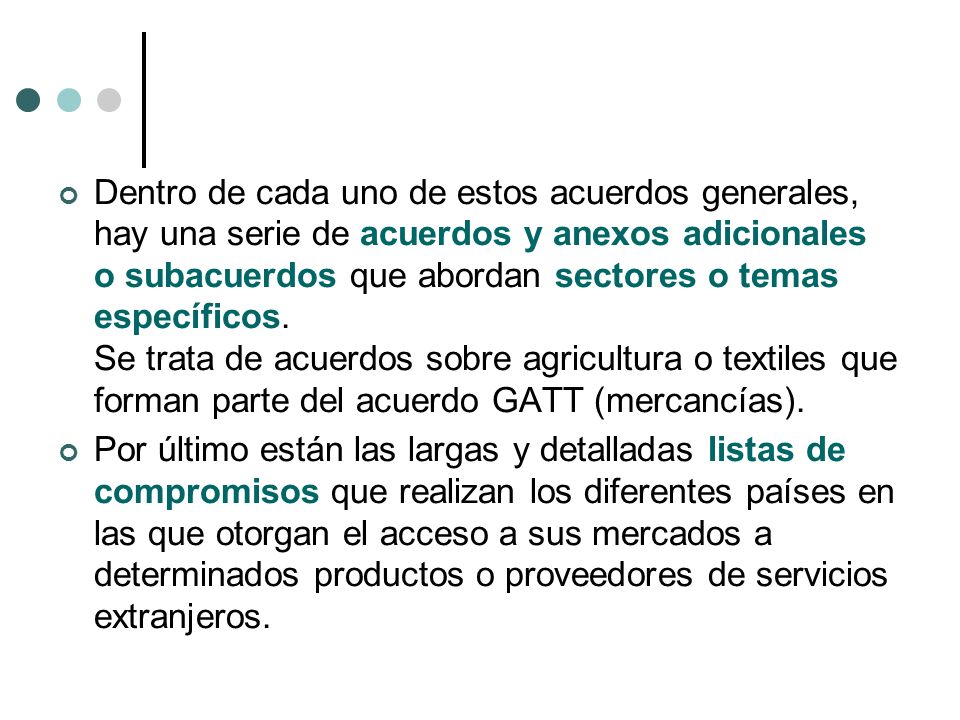 Dentro de cada uno de estos acuerdos generales, hay una serie de acuerdos y anexos adicionales o subacuerdos que abordan sectores o temas específicos. Se trata de acuerdos sobre agricultura o textiles que forman parte del acuerdo GATT (mercancías).