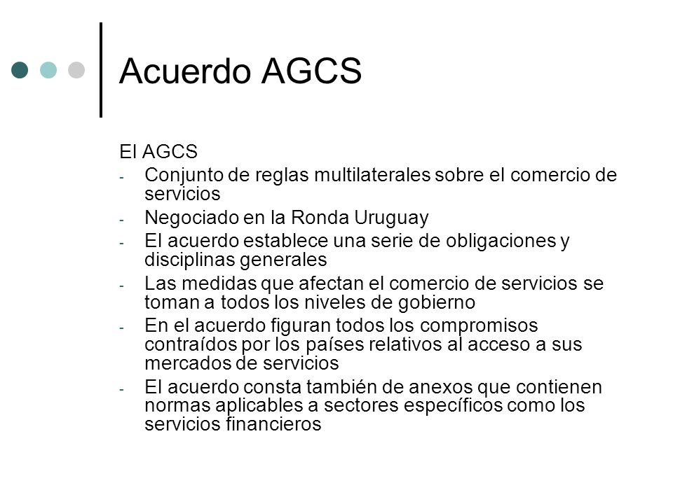 Acuerdo AGCS El AGCS. Conjunto de reglas multilaterales sobre el comercio de servicios. Negociado en la Ronda Uruguay.