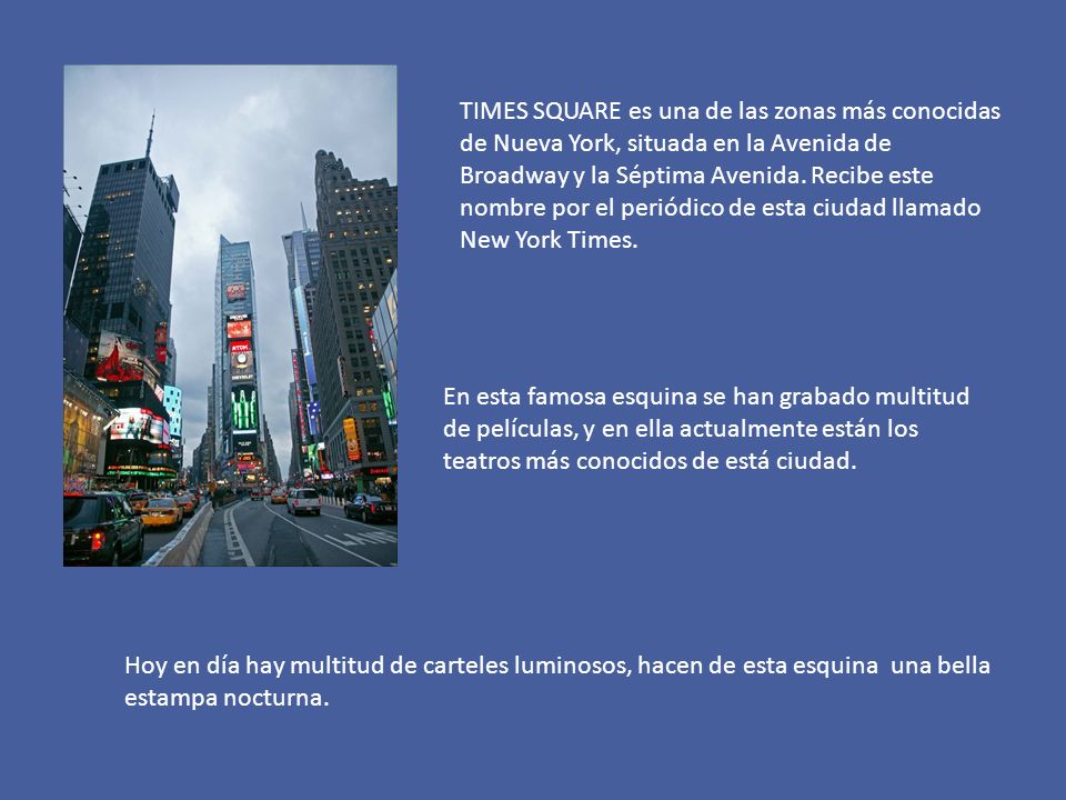 TIMES SQUARE es una de las zonas más conocidas de Nueva York, situada en la Avenida de Broadway y la Séptima Avenida. Recibe este nombre por el periódico de esta ciudad llamado New York Times.
