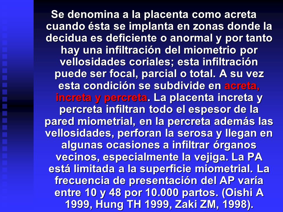 Se denomina a la placenta como acreta cuando ésta se implanta en zonas donde la decidua es deficiente o anormal y por tanto hay una infiltración del miometrio por vellosidades coriales; esta infiltración puede ser focal, parcial o total.