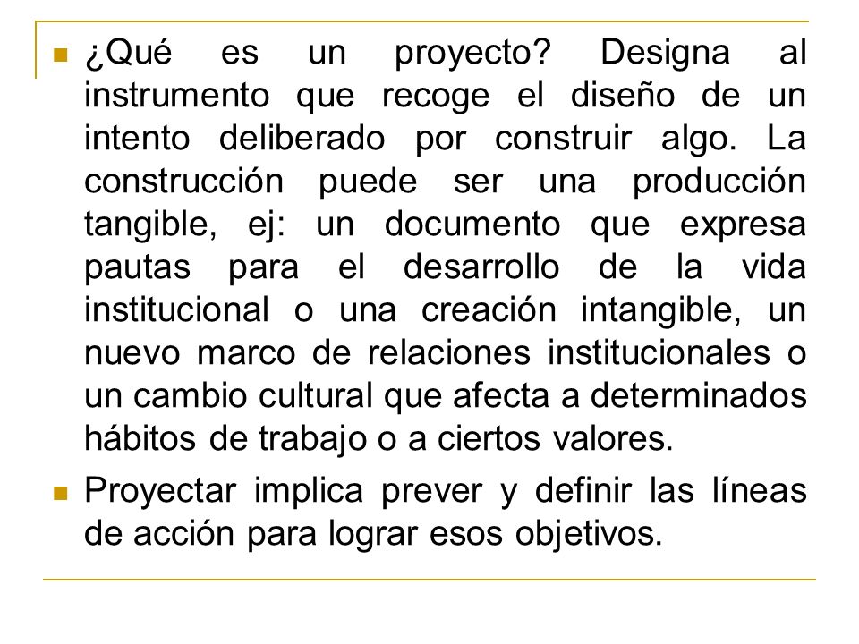 ¿Qué es un proyecto Designa al instrumento que recoge el diseño de un intento deliberado por construir algo. La construcción puede ser una producción tangible, ej: un documento que expresa pautas para el desarrollo de la vida institucional o una creación intangible, un nuevo marco de relaciones institucionales o un cambio cultural que afecta a determinados hábitos de trabajo o a ciertos valores.