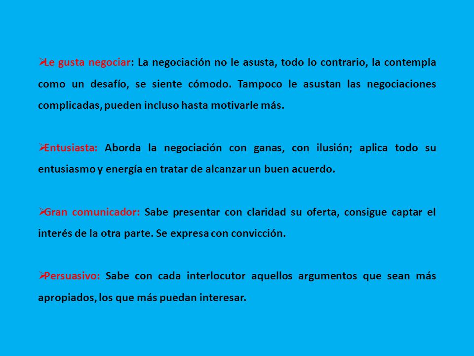 Le gusta negociar: La negociación no le asusta, todo lo contrario, la contempla como un desafío, se siente cómodo. Tampoco le asustan las negociaciones complicadas, pueden incluso hasta motivarle más.