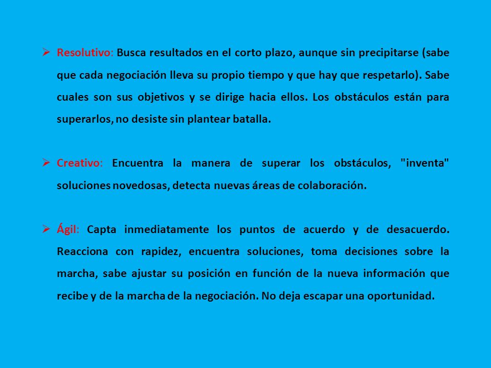 Resolutivo: Busca resultados en el corto plazo, aunque sin precipitarse (sabe que cada negociación lleva su propio tiempo y que hay que respetarlo). Sabe cuales son sus objetivos y se dirige hacia ellos. Los obstáculos están para superarlos, no desiste sin plantear batalla.