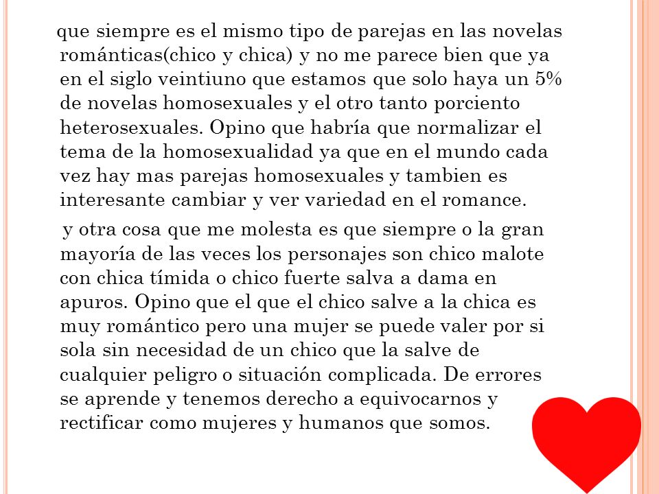 que siempre es el mismo tipo de parejas en las novelas románticas(chico y chica) y no me parece bien que ya en el siglo veintiuno que estamos que solo haya un 5% de novelas homosexuales y el otro tanto porciento heterosexuales.