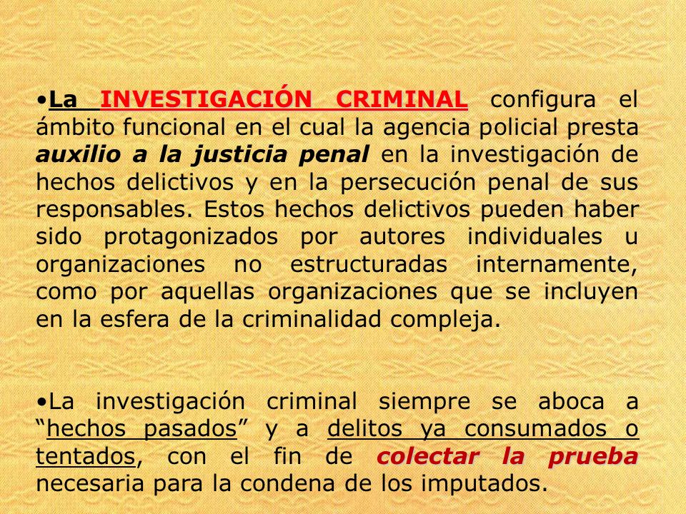 La INVESTIGACIÓN CRIMINAL configura el ámbito funcional en el cual la agencia policial presta auxilio a la justicia penal en la investigación de hechos delictivos y en la persecución penal de sus responsables. Estos hechos delictivos pueden haber sido protagonizados por autores individuales u organizaciones no estructuradas internamente, como por aquellas organizaciones que se incluyen en la esfera de la criminalidad compleja.