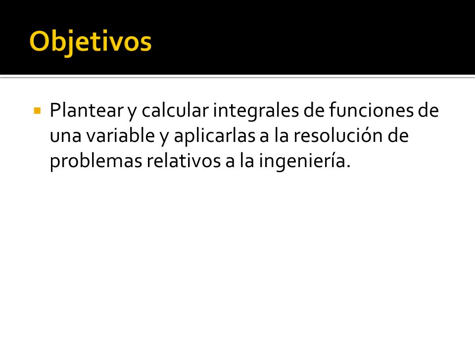 Objetivos Plantear y calcular integrales de funciones de una variable y aplicarlas a la resolución de problemas relativos a la ingeniería.