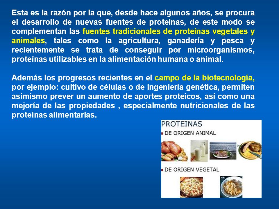 Esta es la razón por la que, desde hace algunos años, se procura el desarrollo de nuevas fuentes de proteínas, de este modo se complementan las fuentes tradicionales de proteínas vegetales y animales, tales como la agricultura, ganadería y pesca y recientemente se trata de conseguir por microorganismos, proteínas utilizables en la alimentación humana o animal.