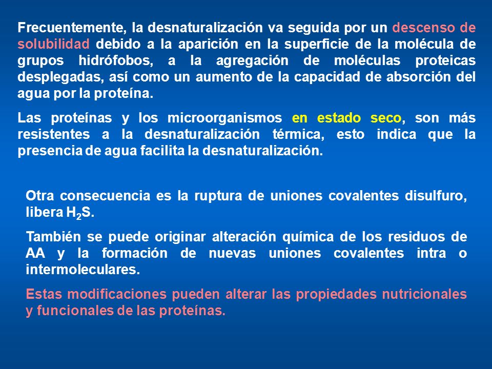 Frecuentemente, la desnaturalización va seguida por un descenso de solubilidad debido a la aparición en la superficie de la molécula de grupos hidrófobos, a la agregación de moléculas proteicas desplegadas, así como un aumento de la capacidad de absorción del agua por la proteína.