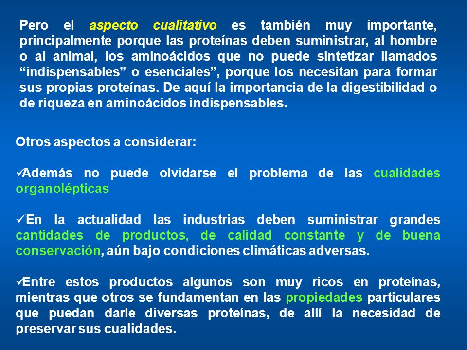 Pero el aspecto cualitativo es también muy importante, principalmente porque las proteínas deben suministrar, al hombre o al animal, los aminoácidos que no puede sintetizar llamados indispensables o esenciales , porque los necesitan para formar sus propias proteínas. De aquí la importancia de la digestibilidad o de riqueza en aminoácidos indispensables.