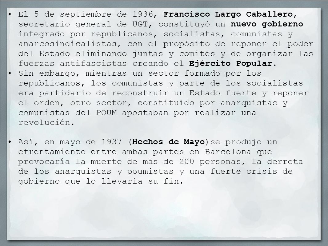 El 5 de septiembre de 1936, Francisco Largo Caballero, secretario general de UGT, constituyó un nuevo gobierno integrado por republicanos, socialistas, comunistas y anarcosindicalistas, con el propósito de reponer el poder del Estado eliminando juntas y comités y de organizar las fuerzas antifascistas creando el Ejército Popular.