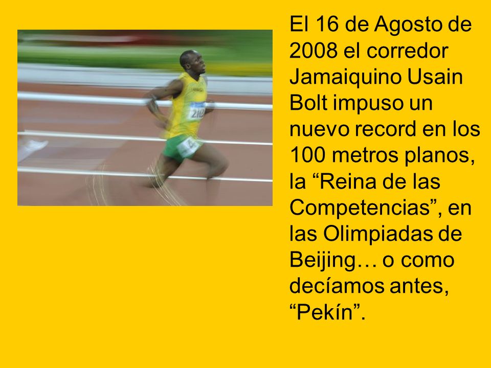 El 16 de Agosto de 2008 el corredor Jamaiquino Usain Bolt impuso un nuevo record en los 100 metros planos, la Reina de las Competencias , en las Olimpiadas de Beijing… o como decíamos antes, Pekín .