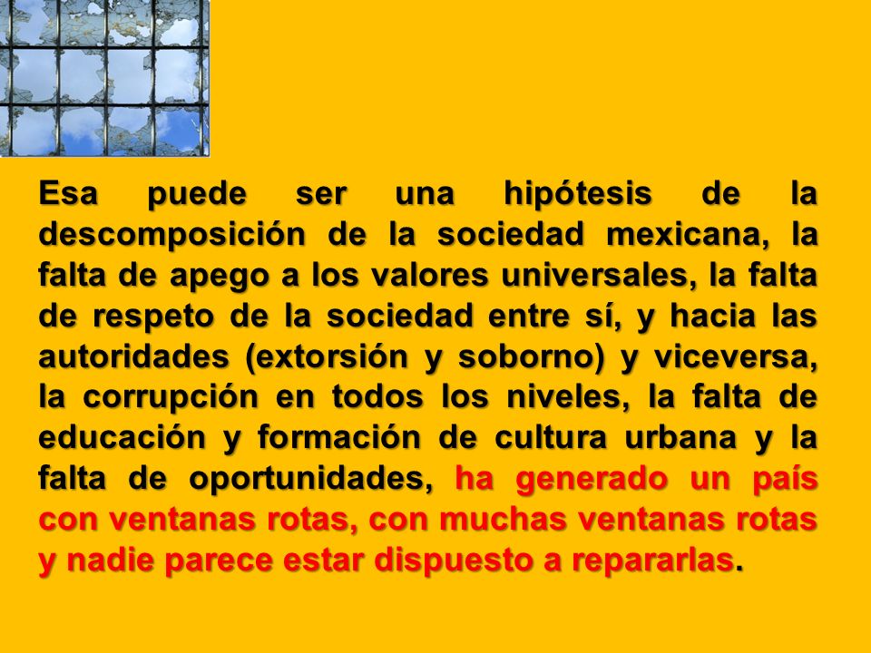 Esa puede ser una hipótesis de la descomposición de la sociedad mexicana, la falta de apego a los valores universales, la falta de respeto de la sociedad entre sí, y hacia las autoridades (extorsión y soborno) y viceversa, la corrupción en todos los niveles, la falta de educación y formación de cultura urbana y la falta de oportunidades, ha generado un país con ventanas rotas, con muchas ventanas rotas y nadie parece estar dispuesto a repararlas.