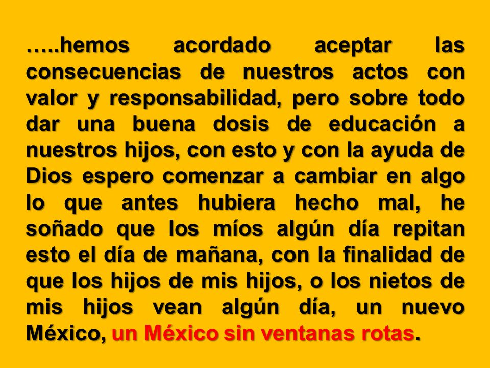 …..hemos acordado aceptar las consecuencias de nuestros actos con valor y responsabilidad, pero sobre todo dar una buena dosis de educación a nuestros hijos, con esto y con la ayuda de Dios espero comenzar a cambiar en algo lo que antes hubiera hecho mal, he soñado que los míos algún día repitan esto el día de mañana, con la finalidad de que los hijos de mis hijos, o los nietos de mis hijos vean algún día, un nuevo México, un México sin ventanas rotas.