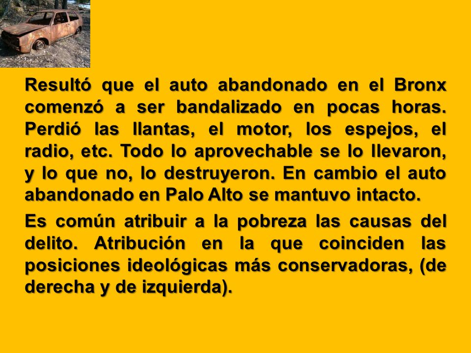 Resultó que el auto abandonado en el Bronx comenzó a ser bandalizado en pocas horas. Perdió las llantas, el motor, los espejos, el radio, etc. Todo lo aprovechable se lo llevaron, y lo que no, lo destruyeron. En cambio el auto abandonado en Palo Alto se mantuvo intacto.