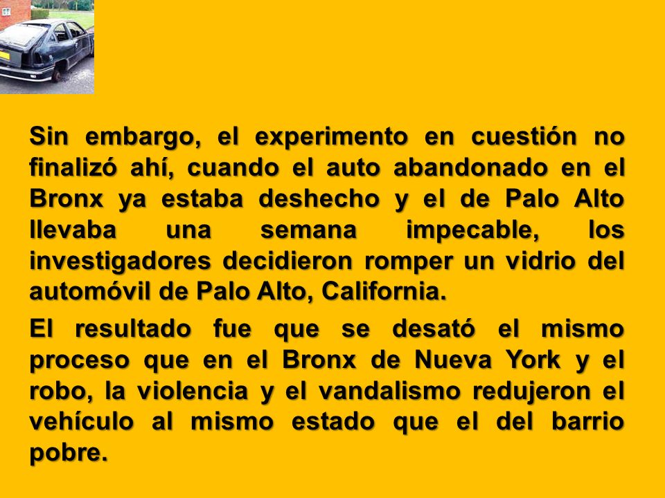 Sin embargo, el experimento en cuestión no finalizó ahí, cuando el auto abandonado en el Bronx ya estaba deshecho y el de Palo Alto llevaba una semana impecable, los investigadores decidieron romper un vidrio del automóvil de Palo Alto, California.
