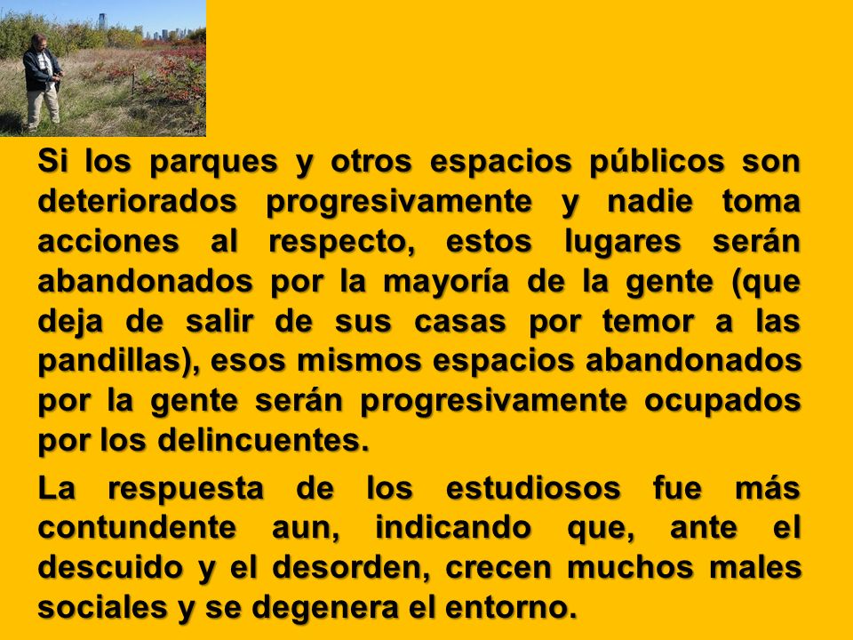 Si los parques y otros espacios públicos son deteriorados progresivamente y nadie toma acciones al respecto, estos lugares serán abandonados por la mayoría de la gente (que deja de salir de sus casas por temor a las pandillas), esos mismos espacios abandonados por la gente serán progresivamente ocupados por los delincuentes.